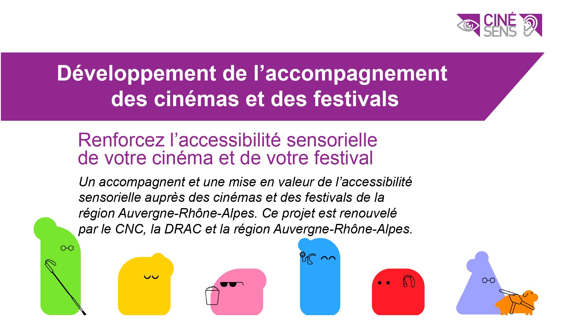 Développement de l’accompagnement des cinémas et des festivals Renforcez l’accessibilité sensorielle de votre cinéma et de votre festival Un accompagnent et une mise en valeur de l’accessibilité sensorielle auprès des cinémas et des festivals de la région Auvergne-Rhône-Alpes. Ce projet est renouvelé par le CNC, la DRAC et la région Auvergne-Rhône-Alpes.